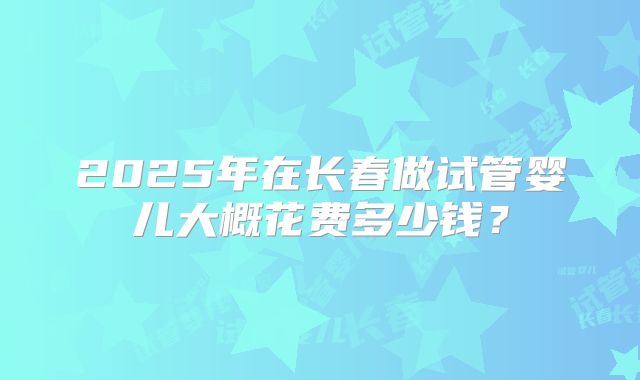 2025年在长春做试管婴儿大概花费多少钱？