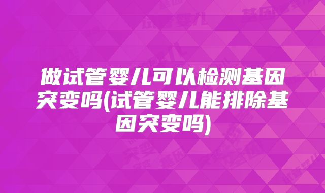 做试管婴儿可以检测基因突变吗(试管婴儿能排除基因突变吗)