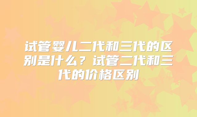 试管婴儿二代和三代的区别是什么?试管二代和三代的价格区别