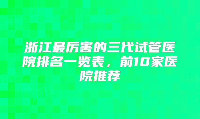 浙江最厉害的三代试管医院排名一览表,前10家医院推荐