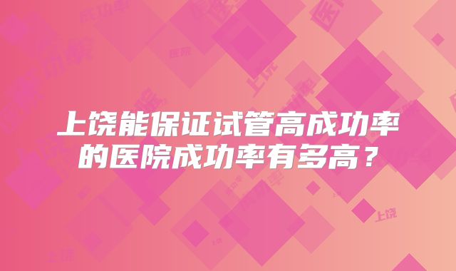 上饶能保证试管高成功率的医院成功率有多高?