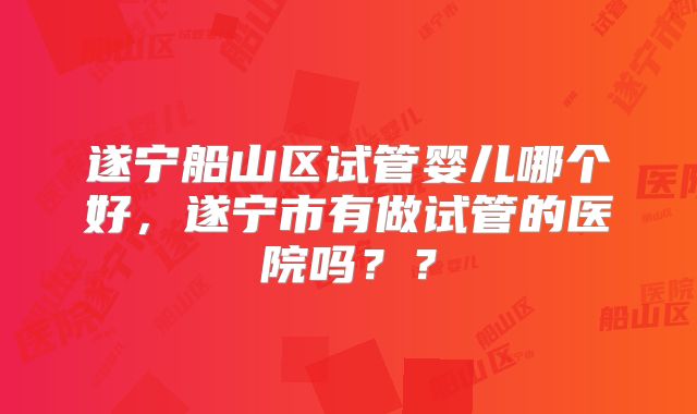 遂宁船山区试管婴儿哪个好，遂宁市有做试管的医院吗？？