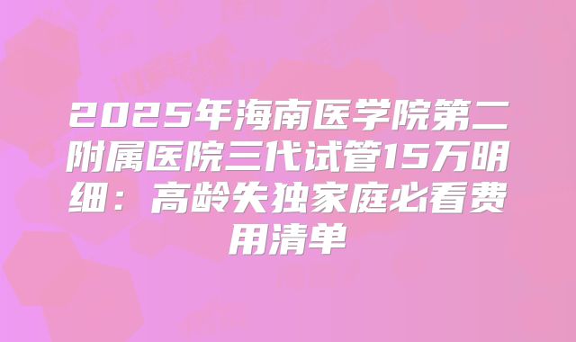2025年海南医学院第二附属医院三代试管15万明细：高龄失独家庭必看费用清单