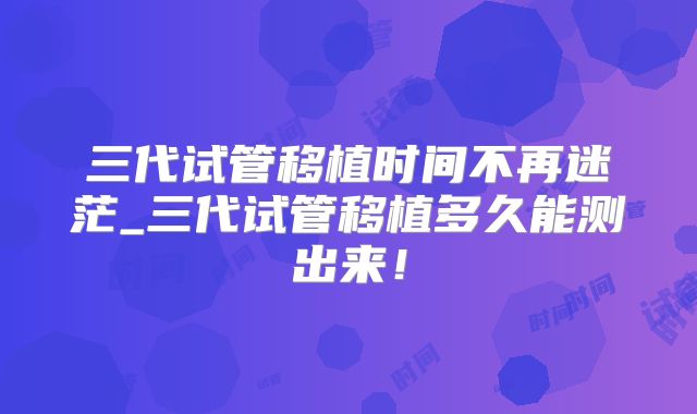 三代试管移植时间不再迷茫_三代试管移植多久能测出来！