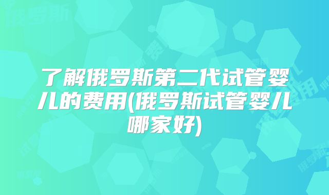 了解俄罗斯第二代试管婴儿的费用(俄罗斯试管婴儿哪家好)