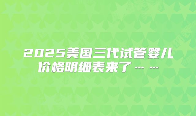 2025美国三代试管婴儿价格明细表来了……
