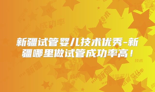 新疆试管婴儿技术优秀-新疆哪里做试管成功率高！