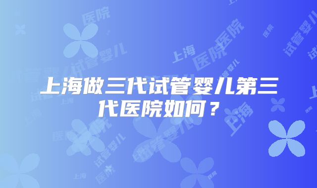 上海做三代试管婴儿第三代医院如何？