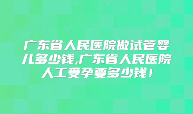 广东省人民医院做试管婴儿多少钱,广东省人民医院人工受孕要多少钱！