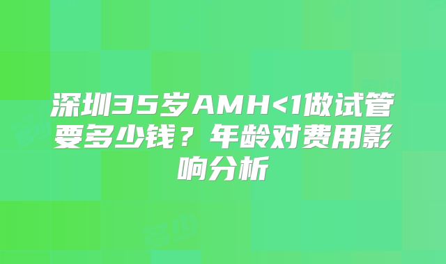 深圳35岁AMH<1做试管要多少钱?年龄对费用影响分析