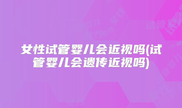 女性试管婴儿会近视吗(试管婴儿会遗传近视吗)