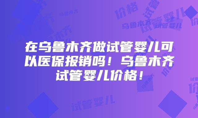 在乌鲁木齐做试管婴儿可以医保报销吗!乌鲁木齐试管婴儿价格!
