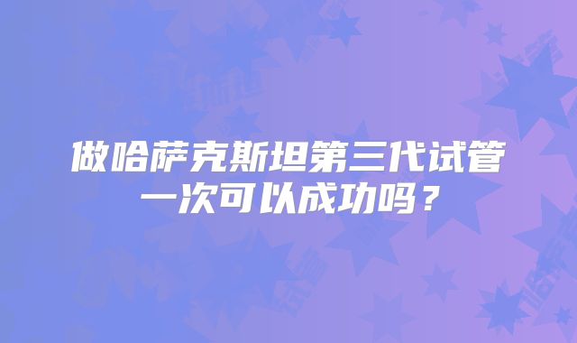 做哈萨克斯坦第三代试管一次可以成功吗？