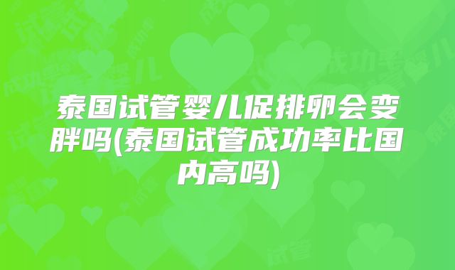 泰国试管婴儿促排卵会变胖吗(泰国试管成功率比国内高吗)