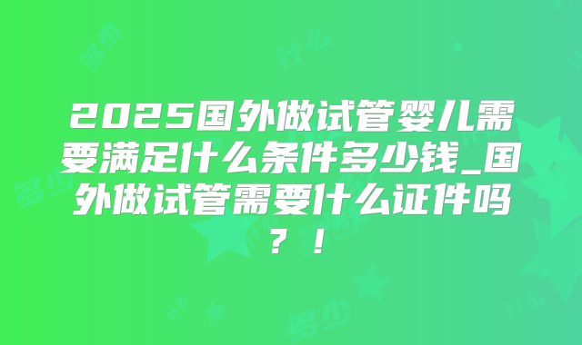 2025国外做试管婴儿需要满足什么条件多少钱_国外做试管需要什么证件吗?!