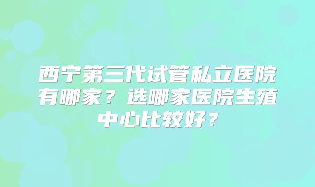 西宁第三代试管私立医院有哪家？选哪家医院生殖中心比较好？