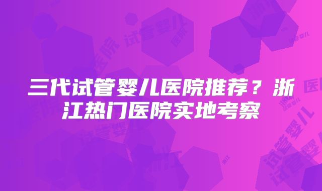 三代试管婴儿医院推荐?浙江热门医院实地考察