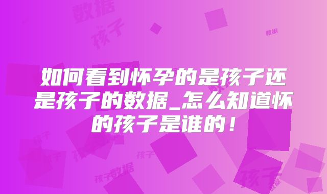 如何看到怀孕的是孩子还是孩子的数据_怎么知道怀的孩子是谁的!