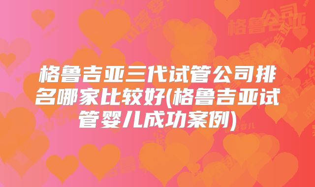 格鲁吉亚三代试管公司排名哪家比较好(格鲁吉亚试管婴儿成功案例)