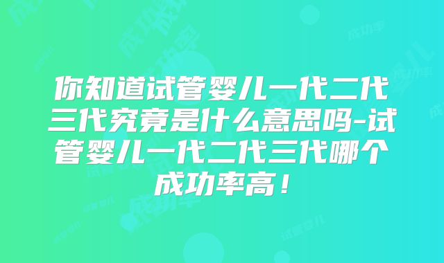 你知道试管婴儿一代二代三代究竟是什么意思吗-试管婴儿一代二代三代哪个成功率高！