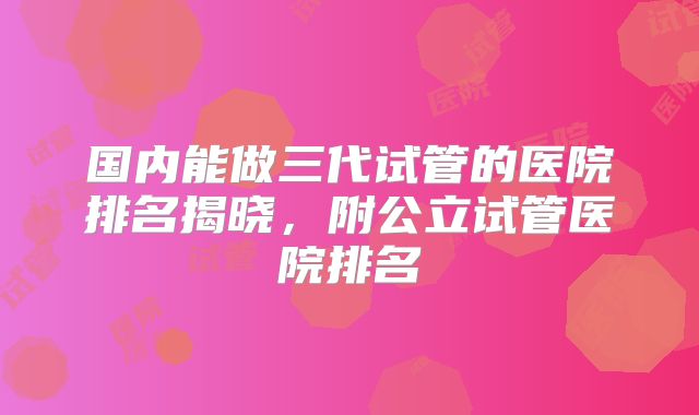 国内能做三代试管的医院排名揭晓，附公立试管医院排名