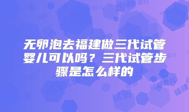 无卵泡去福建做三代试管婴儿可以吗？三代试管步骤是怎么样的