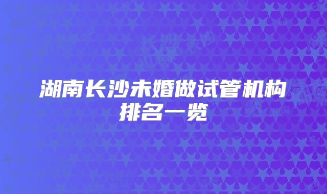 湖南长沙未婚做试管机构排名一览