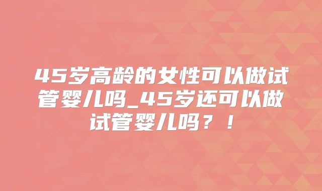 45岁高龄的女性可以做试管婴儿吗_45岁还可以做试管婴儿吗?!