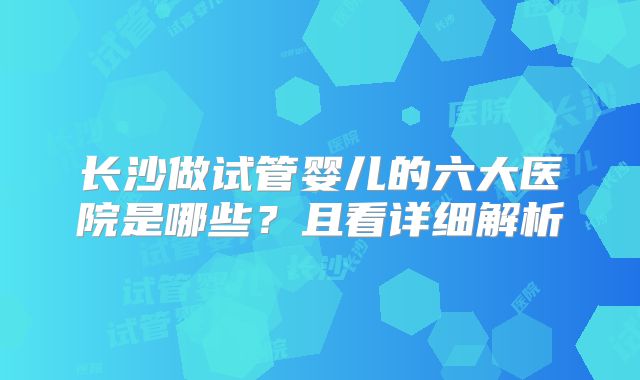 长沙做试管婴儿的六大医院是哪些？且看详细解析