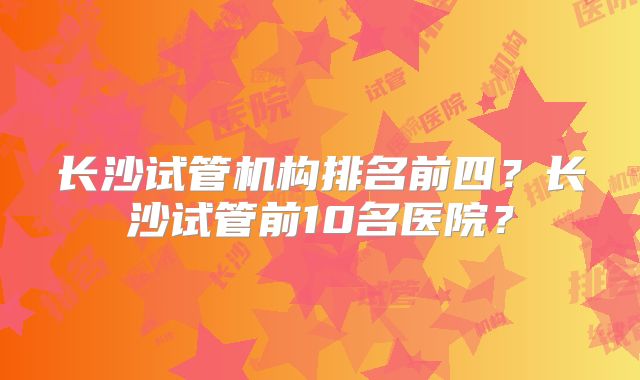 长沙试管机构排名前四?长沙试管前10名医院?