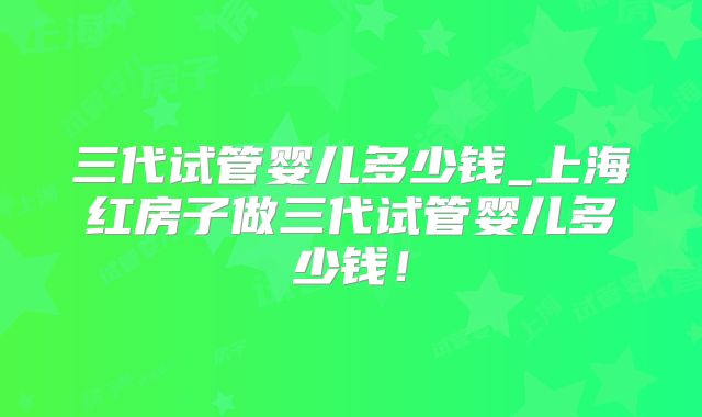 三代试管婴儿多少钱_上海红房子做三代试管婴儿多少钱！