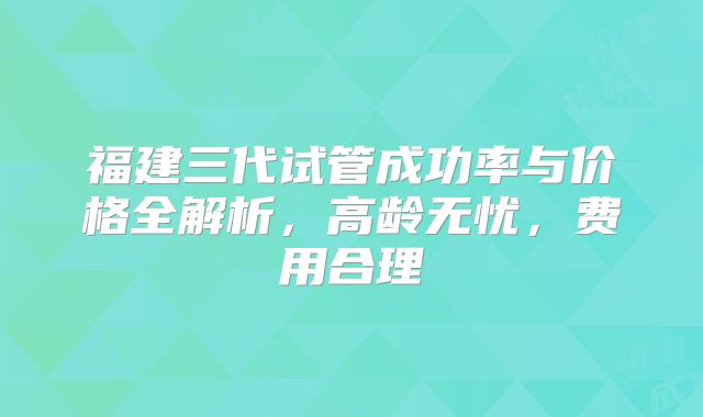 福建三代试管成功率与价格全解析，高龄无忧，费用合理