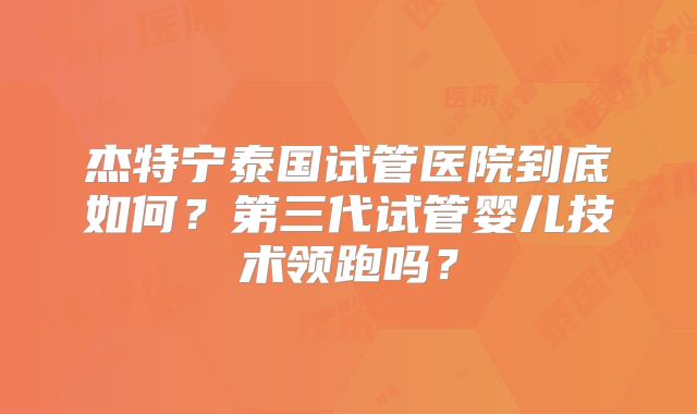 杰特宁泰国试管医院到底如何？第三代试管婴儿技术领跑吗？