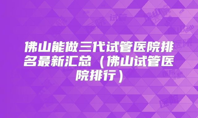 佛山能做三代试管医院排名最新汇总(佛山试管医院排行)