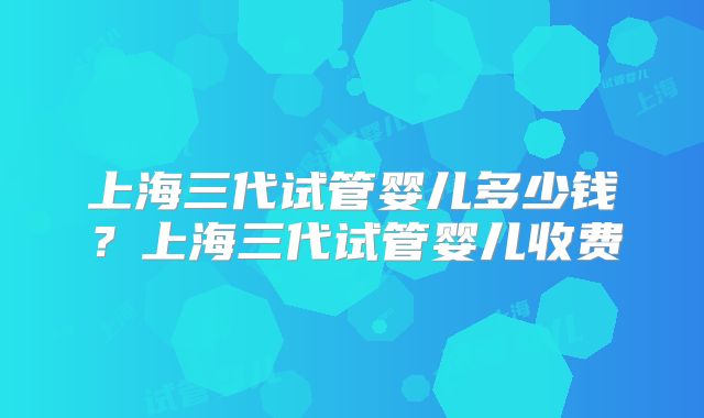 上海三代试管婴儿多少钱？上海三代试管婴儿收费