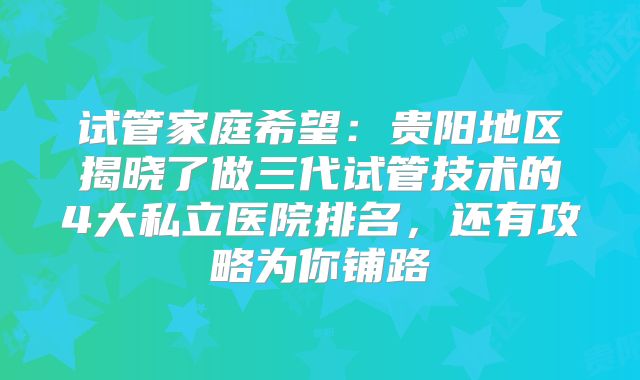 试管家庭希望：贵阳地区揭晓了做三代试管技术的4大私立医院排名，还有攻略为你铺路