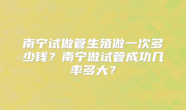 南宁试做管生殖做一次多少钱？南宁做试管成功几率多大？
