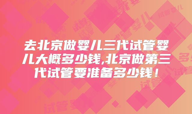 去北京做婴儿三代试管婴儿大概多少钱,北京做第三代试管要准备多少钱！