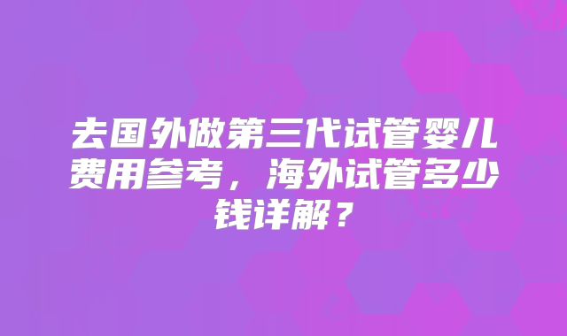 去国外做第三代试管婴儿费用参考，海外试管多少钱详解？