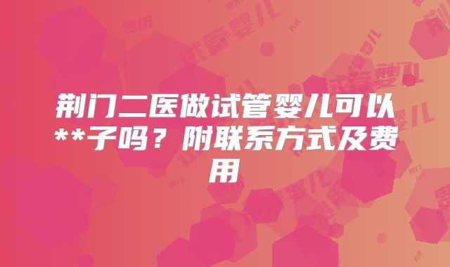 荆门二医做试管婴儿可以**子吗？附联系方式及费用