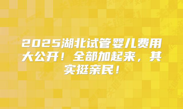 2025湖北试管婴儿费用大公开！全部加起来，其实挺亲民！