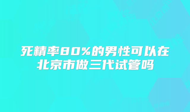 死精率80%的男性可以在北京市做三代试管吗