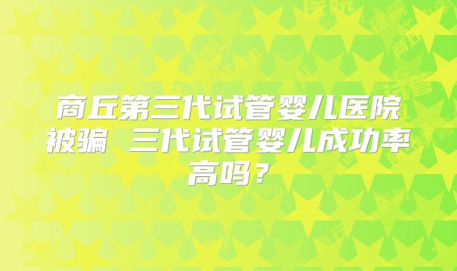 商丘第三代试管婴儿医院被骗 三代试管婴儿成功率高吗？
