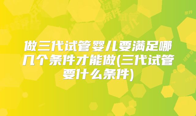 做三代试管婴儿要满足哪几个条件才能做(三代试管要什么条件)
