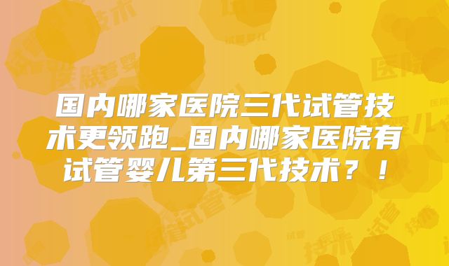 国内哪家医院三代试管技术更领跑_国内哪家医院有试管婴儿第三代技术？！