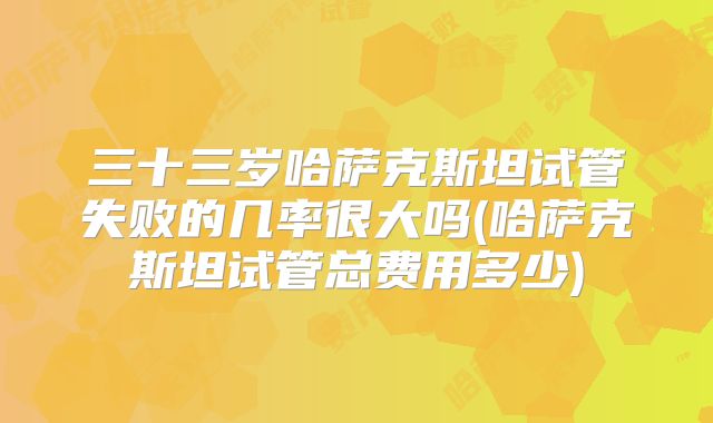 三十三岁哈萨克斯坦试管失败的几率很大吗(哈萨克斯坦试管总费用多少)