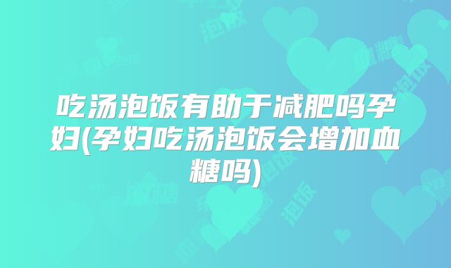 吃汤泡饭有助于减肥吗孕妇(孕妇吃汤泡饭会增加血糖吗)