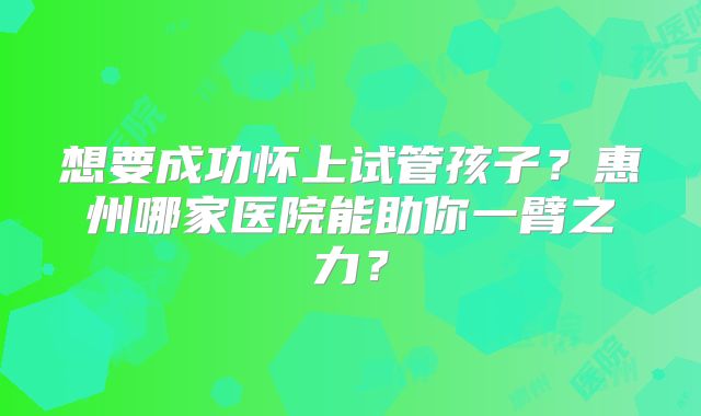 想要成功怀上试管孩子？惠州哪家医院能助你一臂之力？