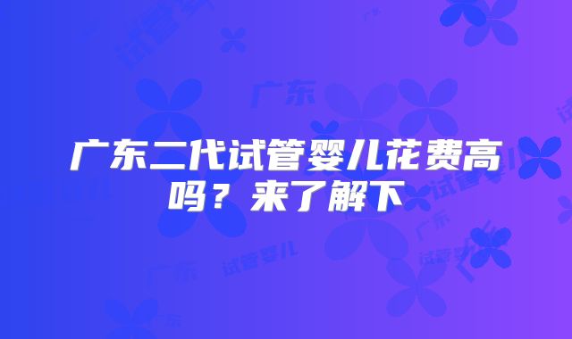 广东二代试管婴儿花费高吗？来了解下