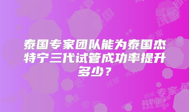 泰国专家团队能为泰国杰特宁三代试管成功率提升多少?